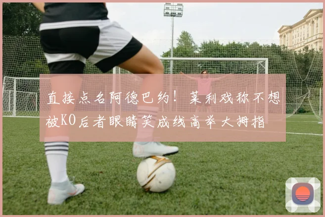 直接点名阿德巴约！莱利戏称不想被KO后者眼睛笑成线高举大拇指