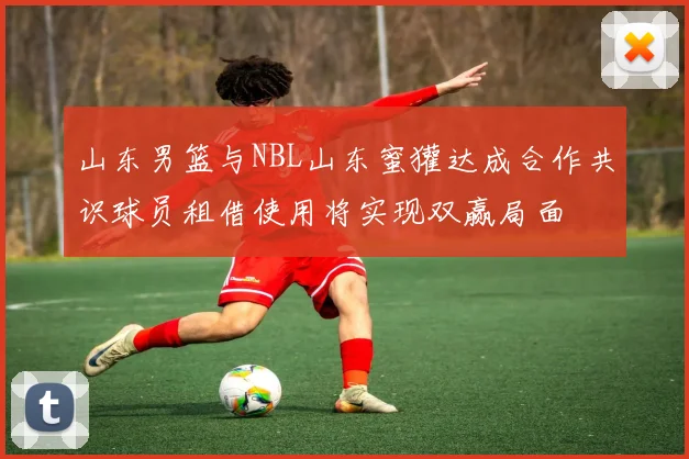 山东男篮与NBL山东蜜獾达成合作共识球员租借使用将实现双赢局面