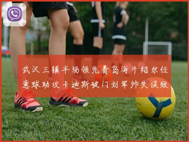 武汉三镇半场领先青岛海牛绍尔任意球助攻卡迪斯破门刘军帅失误致失球