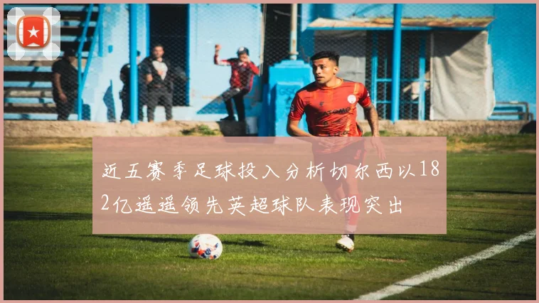 近五赛季足球投入分析切尔西以182亿遥遥领先英超球队表现突出