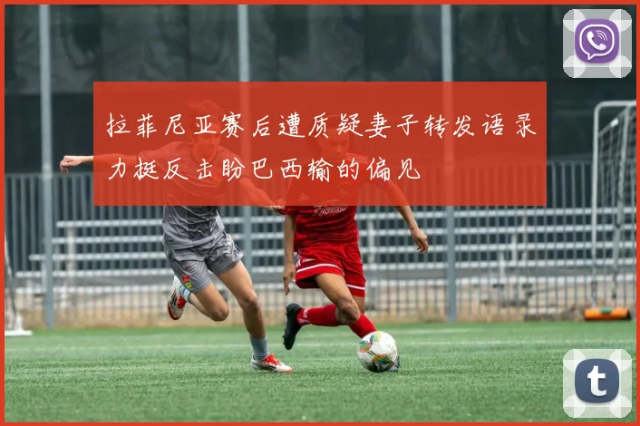 拉菲尼亚赛后遭质疑妻子转发语录力挺反击盼巴西输的偏见