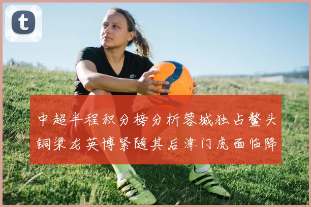 中超半程积分榜分析蓉城独占鳌头铜梁龙英博紧随其后津门虎面临降级危机
