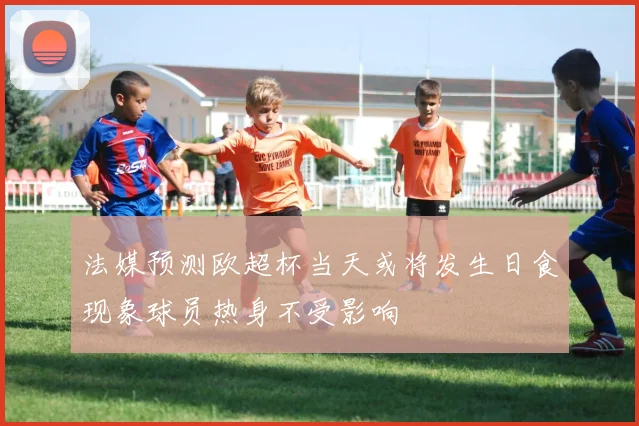 法媒预测欧超杯当天或将发生日食现象球员热身不受影响