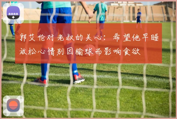 郭艾伦对老叔的关心：希望他早睡放松心情别因输球而影响食欲
