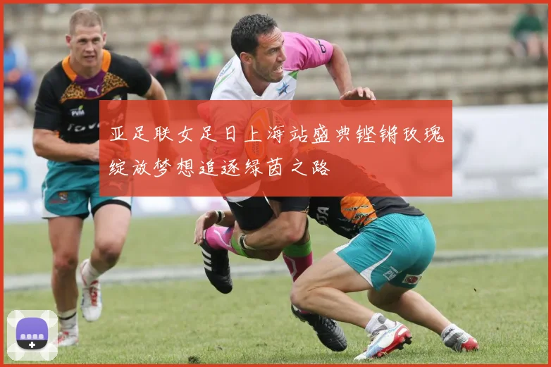亚足联女足日上海站盛典铿锵玫瑰绽放梦想追逐绿茵之路