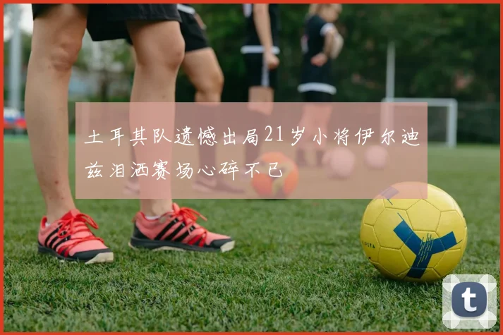 土耳其队遗憾出局21岁小将伊尔迪兹泪洒赛场心碎不已