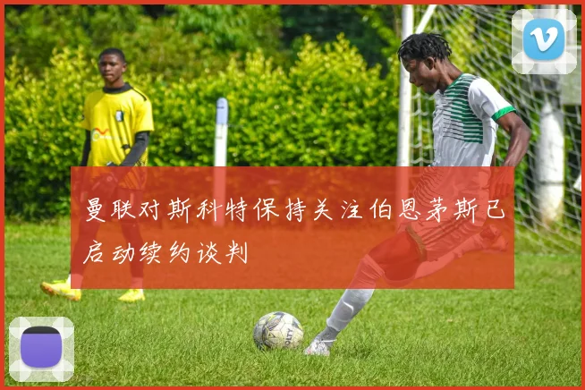 曼联对斯科特保持关注伯恩茅斯已启动续约谈判