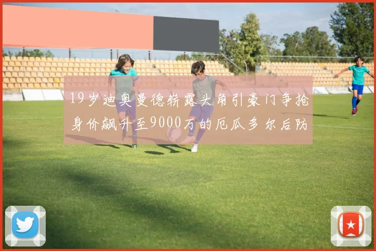 19岁迪奥曼德崭露头角引豪门争抢身价飙升至9000万的厄瓜多尔后防新星