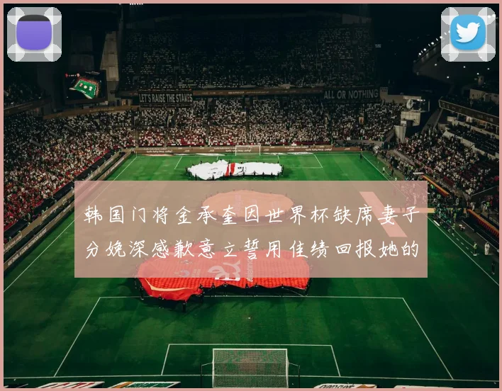 韩国门将金承奎因世界杯缺席妻子分娩深感歉意立誓用佳绩回报她的支持与爱
