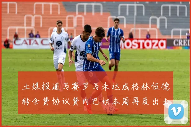 土媒报道马赛罗马未达成格林伍德转会费协议费内巴切本周再度出击