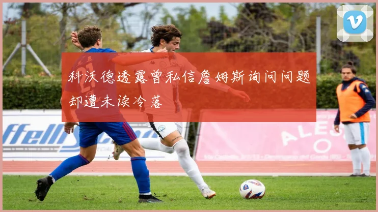 科沃德透露曾私信詹姆斯询问问题却遭未读冷落