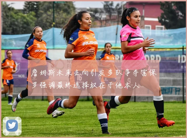 詹姆斯未来去向引发多队争夺富保罗强调最终选择权在于他本人