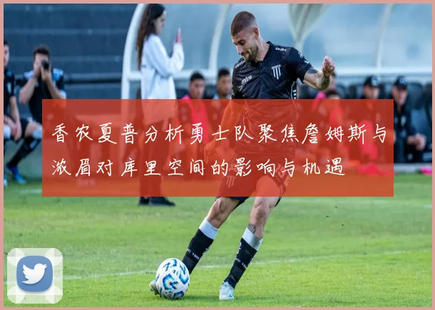 香农夏普分析勇士队聚焦詹姆斯与浓眉对库里空间的影响与机遇