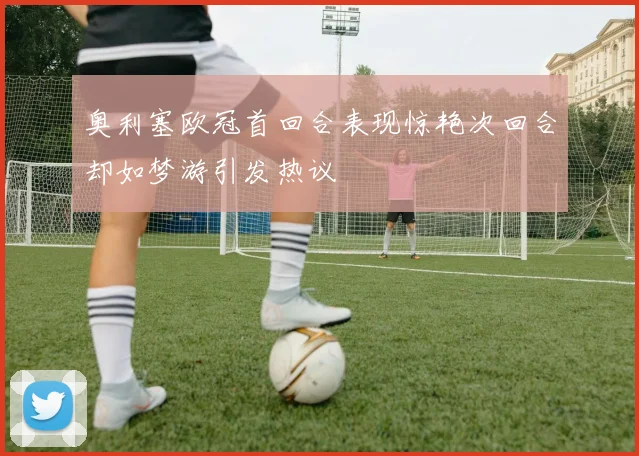奥利塞欧冠首回合表现惊艳次回合却如梦游引发热议