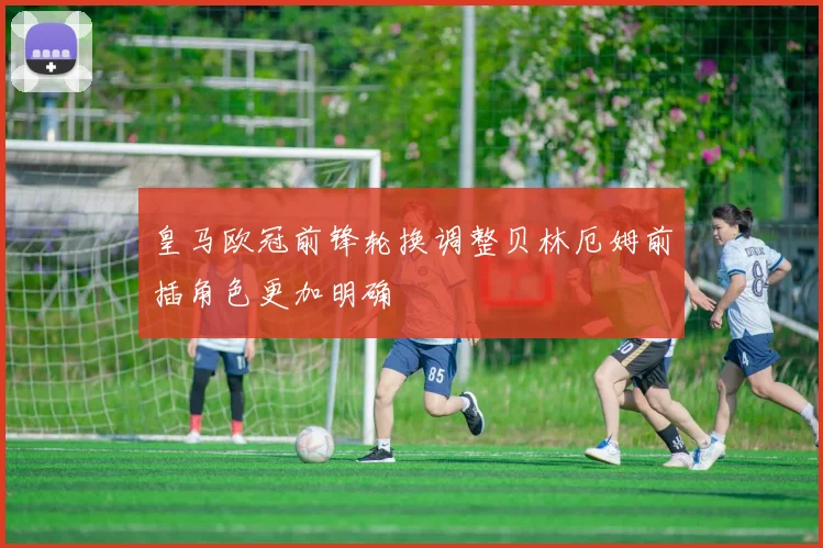 皇马欧冠前锋轮换调整贝林厄姆前插角色更加明确