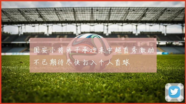 国安小将蒋子承迎来中超首秀激动不已期待尽快打入个人首球