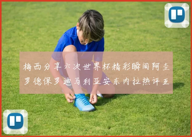 梅西分享六次世界杯精彩瞬间阿圭罗德保罗迪马利亚安东内拉热评互动